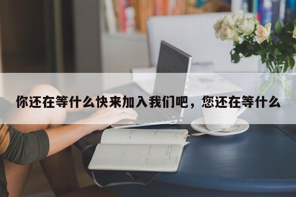 你还在等什么快来加入我们吧,您还在等什么
